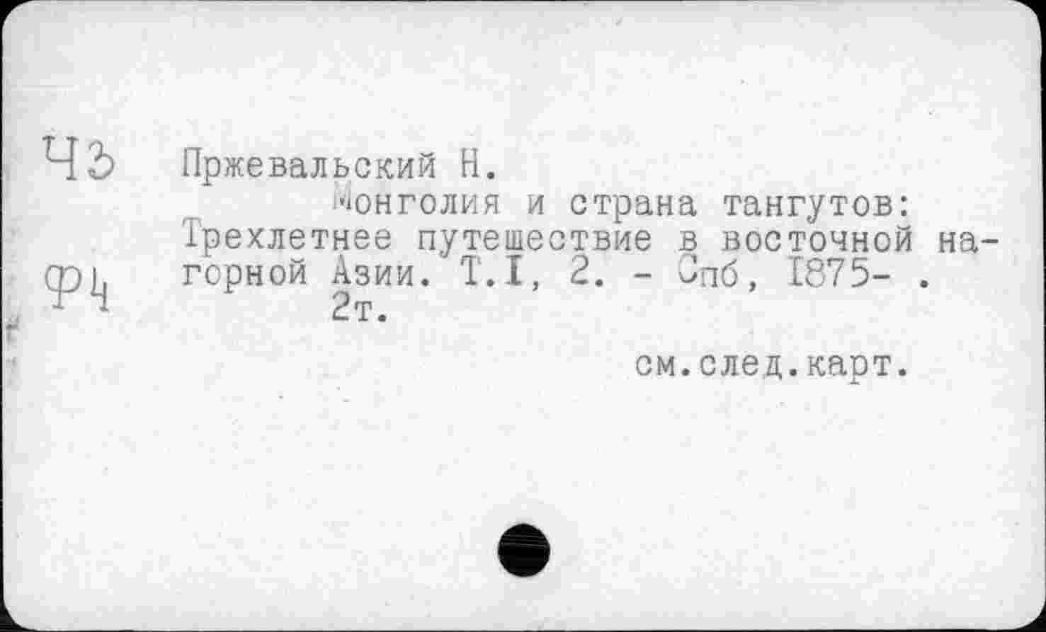 ﻿45
<pij
Пржевальский H.
Монголия и страна тангутов: Трехлетнее путешествие в восточной на горной Азии. T.I, 2. - Јпб, 1875- .
2т.
см.след.карт.